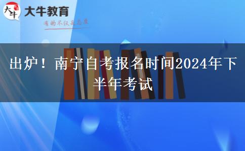 出炉！南宁自考报名时间2024年下半年考试