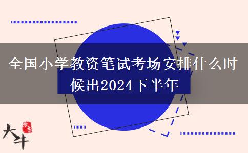 全国小学教资笔试考场安排什么时候出2024下半年