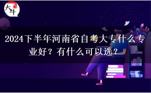 2024下半年河南省自考大专什么专业好？有什么可以选？