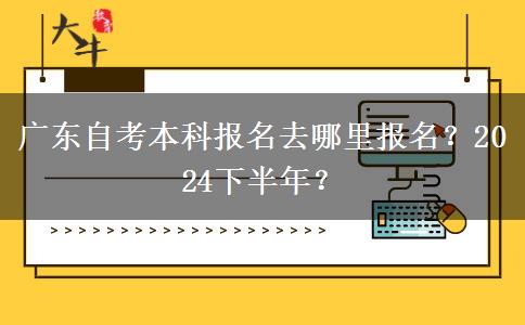 广东自考本科报名去哪里报名？2024下半年？