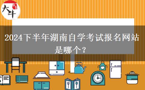 2024下半年湖南自学考试报名网站是哪个？