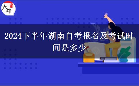 2024下半年湖南自考报名及考试时间是多少