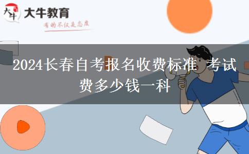 2024长春自考报名收费标准 考试费多少钱一科