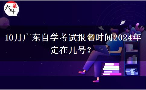 10月广东自学考试报名时间2024年定在几号？