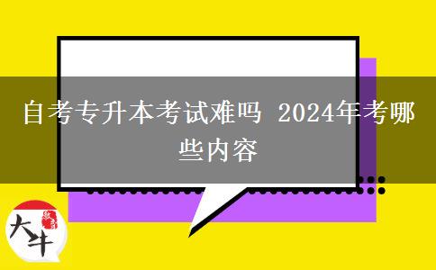 自考专升本考试难吗 2024年考哪些内容