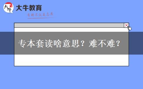 专本套读啥意思？难不难？