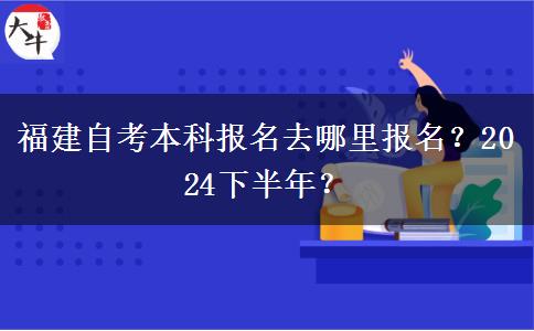 福建自考本科报名去哪里报名？2024下半年？