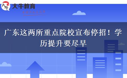 广东这两所重点院校宣布停招！学历提升要尽早