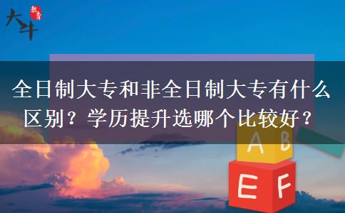 全日制大专和非全日制大专有什么区别？学历提升选哪个比较好？