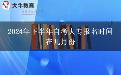 2024年下半年自考大专报名时间 在几月份