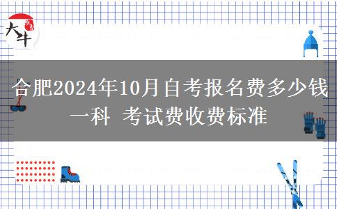 合肥2024年10月自考报名费多少钱一科 考试费收费标准