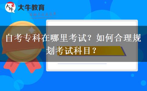 自考专科在哪里考试？如何合理规划考试科目？