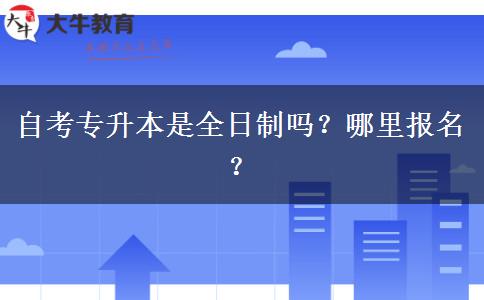 自考专升本是全日制吗？哪里报名？