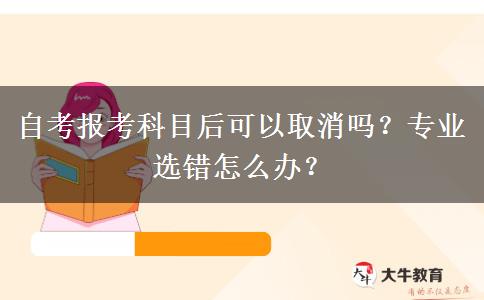 自考报考科目后可以取消吗？专业选错怎么办？