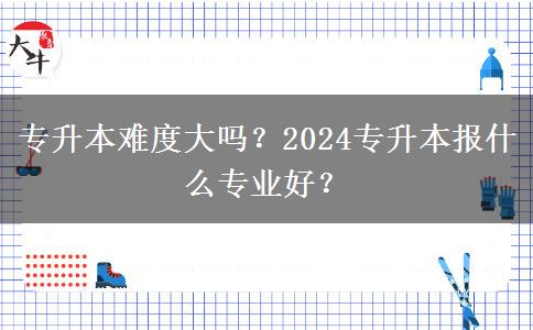 专升本难度大吗？2024专升本报什么专业好？