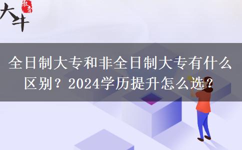 全日制大专和非全日制大专有什么区别？2024学历提升怎么选？