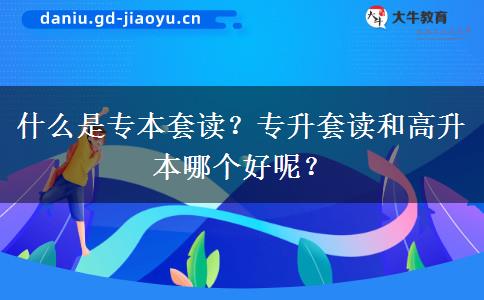 什么是专本套读？专升套读和高升本哪个好呢？