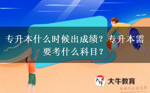 专升本什么时候出成绩？专升本需要考什么科目？