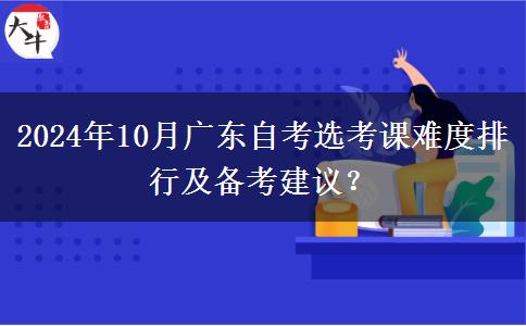 2024年10月广东自考选考课难度排行及备考建议？