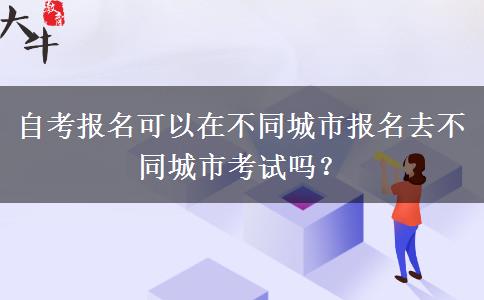 自考报名可以在不同城市报名去不同城市考试吗？