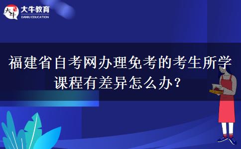 福建省自考网办理免考的考生所学课程有差异怎么办？