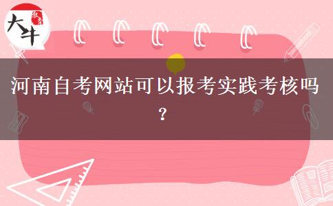 河南自考网站可以报考实践考核吗？