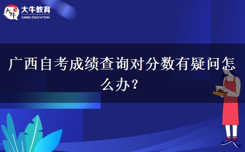 广西自考成绩查询对分数有疑问怎么办？