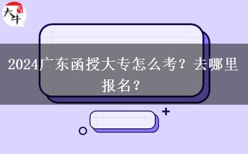 2024广东函授大专怎么考？去哪里报名？