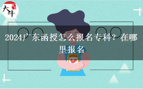 2024广东函授怎么报名专科？在哪里报名