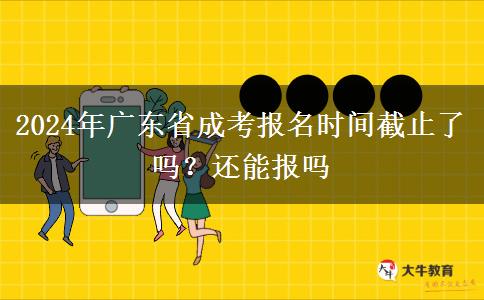 2024年广东省成考报名时间截止了吗？还能报吗