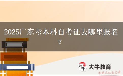 2025广东考本科自考证去哪里报名？