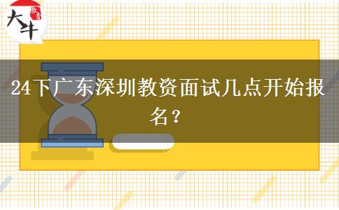 24下广东深圳教资面试几点开始报名？