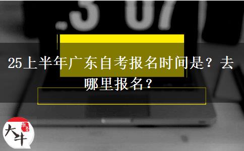 25上半年广东自考报名时间是？去哪里报名？