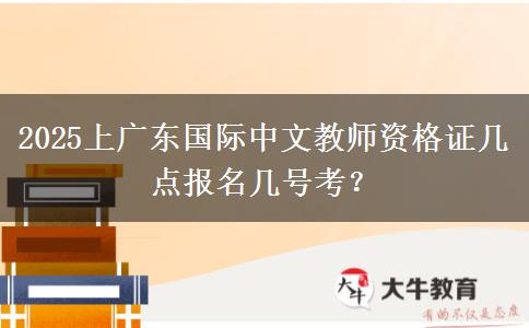 2025上广东国际中文教师资格证几点报名几号考？