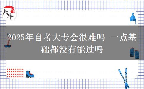 2025年自考大专会很难吗 一点基础都没有能过吗