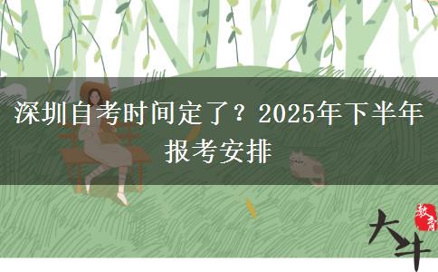 深圳自考时间定了？2025年下半年报考安排